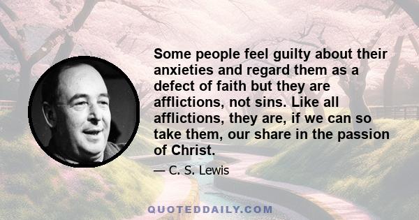 Some people feel guilty about their anxieties and regard them as a defect of faith but they are afflictions, not sins. Like all afflictions, they are, if we can so take them, our share in the passion of Christ.