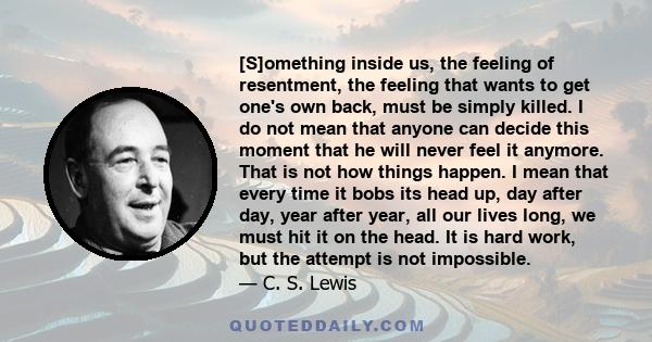 [S]omething inside us, the feeling of resentment, the feeling that wants to get one's own back, must be simply killed. I do not mean that anyone can decide this moment that he will never feel it anymore. That is not how 