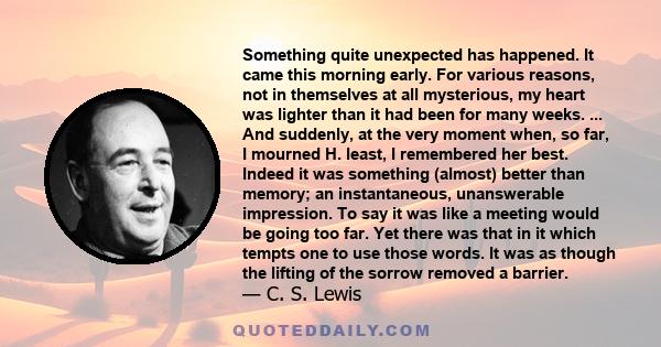 Something quite unexpected has happened. It came this morning early. For various reasons, not in themselves at all mysterious, my heart was lighter than it had been for many weeks. ... And suddenly, at the very moment