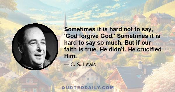 Sometimes it is hard not to say, 'God forgive God.' Sometimes it is hard to say so much. But if our faith is true, He didn't. He crucified Him.