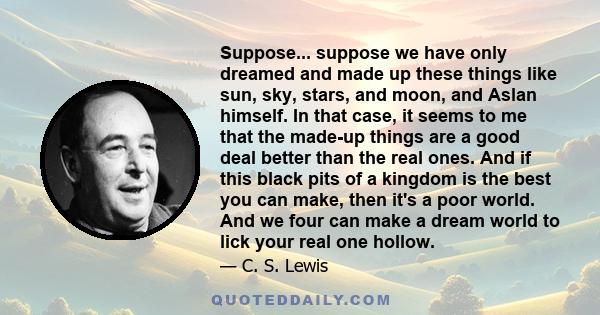 Suppose... suppose we have only dreamed and made up these things like sun, sky, stars, and moon, and Aslan himself. In that case, it seems to me that the made-up things are a good deal better than the real ones. And if