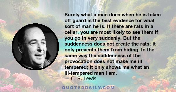 Surely what a man does when he is taken off guard is the best evidence for what sort of man he is. If there are rats in a cellar, you are most likely to see them if you go in very suddenly. But the suddenness does not