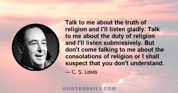 Talk to me about the truth of religion and I'll listen gladly. Talk to me about the duty of religion and I'll listen submissively. But don't come talking to me about the consolations of religion or I shall suspect that