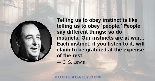 Telling us to obey instinct is like telling us to obey 'people.' People say different things: so do instincts. Our instincts are at war... Each instinct, if you listen to it, will claim to be gratified at the expense of 