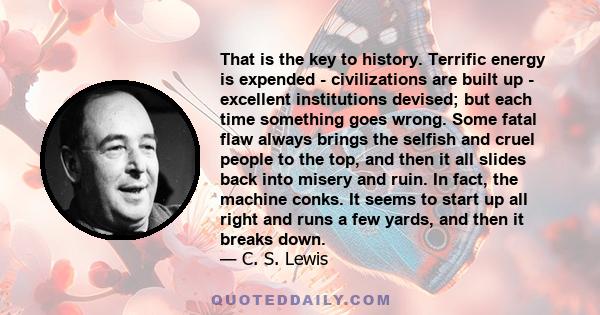 That is the key to history. Terrific energy is expended - civilizations are built up - excellent institutions devised; but each time something goes wrong. Some fatal flaw always brings the selfish and cruel people to