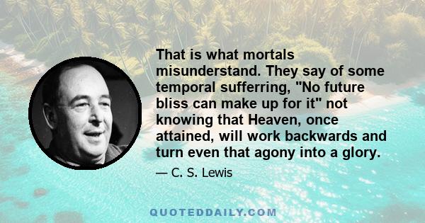 That is what mortals misunderstand. They say of some temporal sufferring, No future bliss can make up for it not knowing that Heaven, once attained, will work backwards and turn even that agony into a glory.