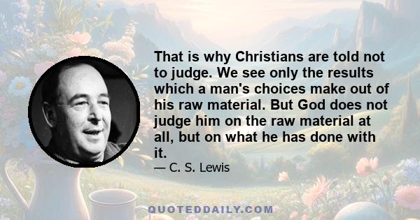 That is why Christians are told not to judge. We see only the results which a man's choices make out of his raw material. But God does not judge him on the raw material at all, but on what he has done with it.