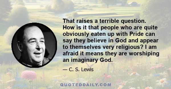 That raises a terrible question. How is it that people who are quite obviously eaten up with Pride can say they believe in God and appear to themselves very religious? I am afraid it means they are worshiping an