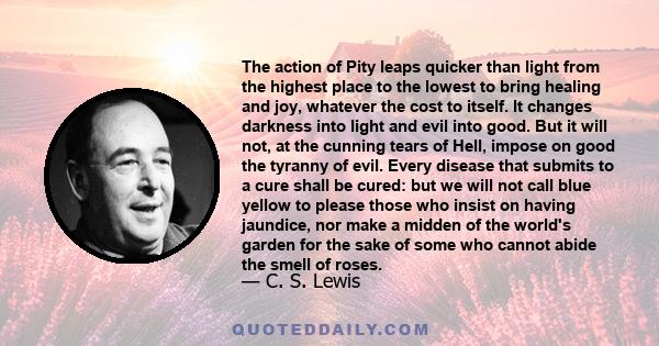 The action of Pity leaps quicker than light from the highest place to the lowest to bring healing and joy, whatever the cost to itself. It changes darkness into light and evil into good. But it will not, at the cunning