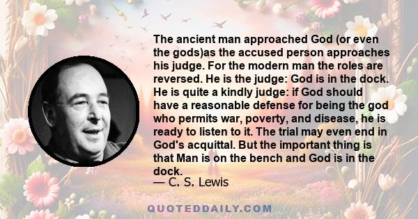 The ancient man approached God (or even the gods)as the accused person approaches his judge. For the modern man the roles are reversed. He is the judge: God is in the dock. He is quite a kindly judge: if God should have 