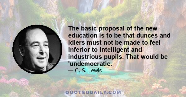 The basic proposal of the new education is to be that dunces and idlers must not be made to feel inferior to intelligent and industrious pupils. That would be 'undemocratic.