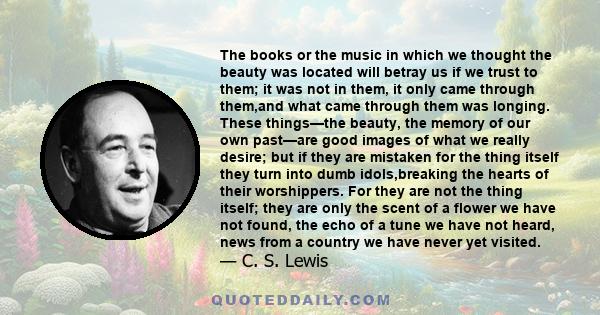 The books or the music in which we thought the beauty was located will betray us if we trust to them; it was not in them, it only came through them,and what came through them was longing. These things—the beauty, the