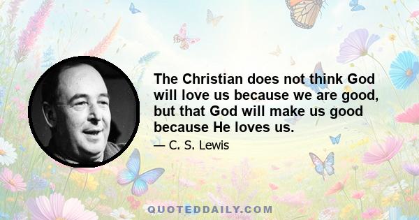 The Christian does not think God will love us because we are good, but that God will make us good because He loves us.