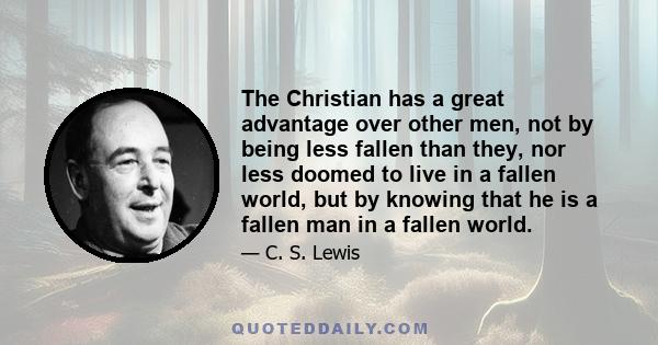 The Christian has a great advantage over other men, not by being less fallen than they, nor less doomed to live in a fallen world, but by knowing that he is a fallen man in a fallen world.