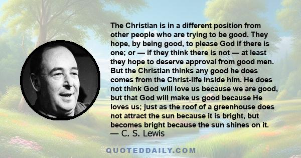 The Christian is in a different position from other people who are trying to be good. They hope, by being good, to please God if there is one; or — if they think there is not — at least they hope to deserve approval