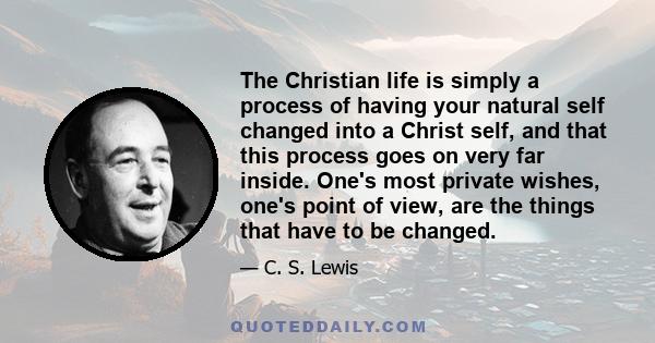 The Christian life is simply a process of having your natural self changed into a Christ self, and that this process goes on very far inside. One's most private wishes, one's point of view, are the things that have to