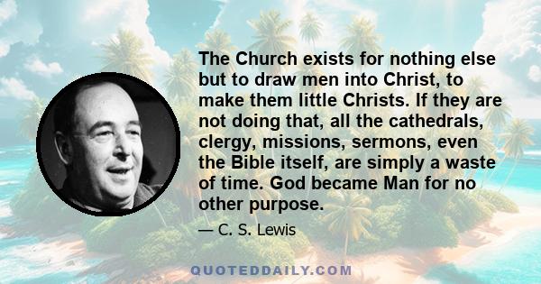 The Church exists for nothing else but to draw men into Christ, to make them little Christs. If they are not doing that, all the cathedrals, clergy, missions, sermons, even the Bible itself, are simply a waste of time.