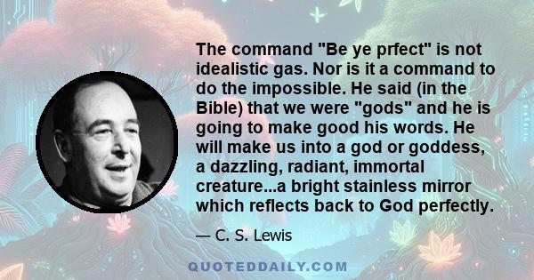 The command Be ye prfect is not idealistic gas. Nor is it a command to do the impossible. He said (in the Bible) that we were gods and he is going to make good his words. He will make us into a god or goddess, a