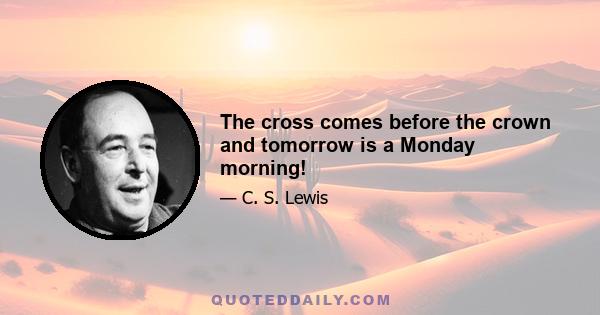 The cross comes before the crown and tomorrow is a Monday morning!