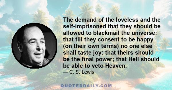 The demand of the loveless and the self-imprisoned that they should be allowed to blackmail the universe: that till they consent to be happy (on their own terms) no one else shall taste joy: that theirs should be the