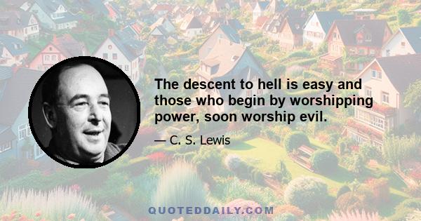 The descent to hell is easy and those who begin by worshipping power, soon worship evil.