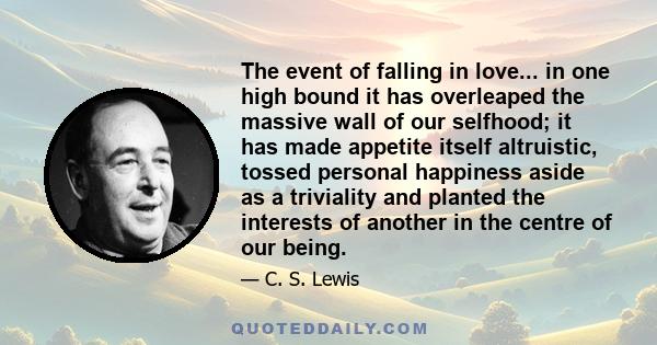 The event of falling in love... in one high bound it has overleaped the massive wall of our selfhood; it has made appetite itself altruistic, tossed personal happiness aside as a triviality and planted the interests of