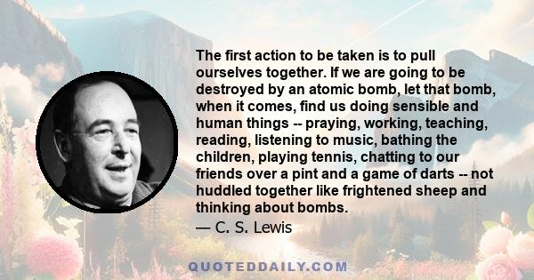 The first action to be taken is to pull ourselves together. If we are going to be destroyed by an atomic bomb, let that bomb, when it comes, find us doing sensible and human things -- praying, working, teaching,