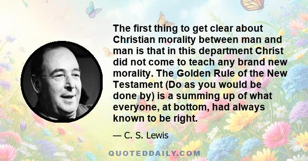 The first thing to get clear about Christian morality between man and man is that in this department Christ did not come to teach any brand new morality. The Golden Rule of the New Testament (Do as you would be done by) 