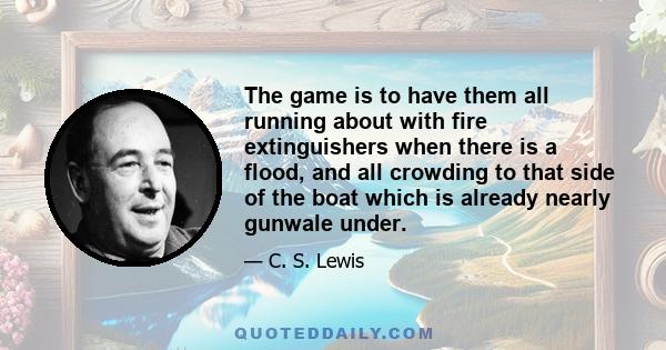 The game is to have them all running about with fire extinguishers when there is a flood, and all crowding to that side of the boat which is already nearly gunwale under.