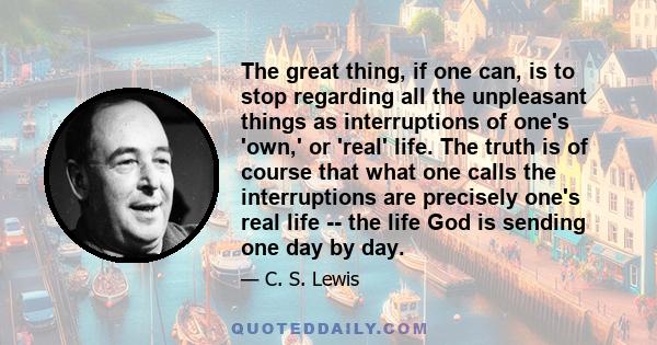 The great thing, if one can, is to stop regarding all the unpleasant things as interruptions of one's 'own,' or 'real' life. The truth is of course that what one calls the interruptions are precisely one's real life --