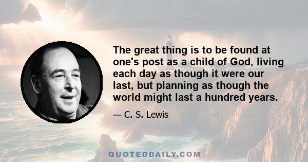 The great thing is to be found at one's post as a child of God, living each day as though it were our last, but planning as though the world might last a hundred years.