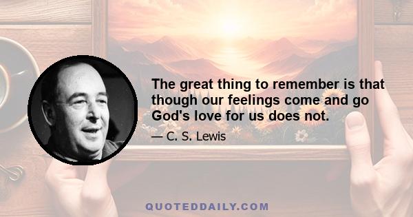 The great thing to remember is that though our feelings come and go God's love for us does not.