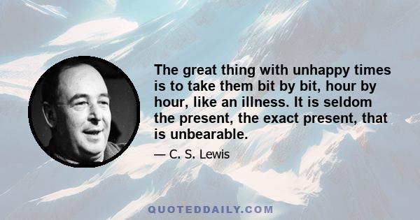 The great thing with unhappy times is to take them bit by bit, hour by hour, like an illness. It is seldom the present, the exact present, that is unbearable.