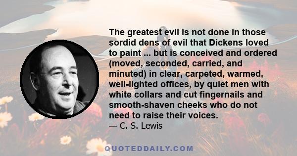 The greatest evil is not done in those sordid dens of evil that Dickens loved to paint ... but is conceived and ordered (moved, seconded, carried, and minuted) in clear, carpeted, warmed, well-lighted offices, by quiet