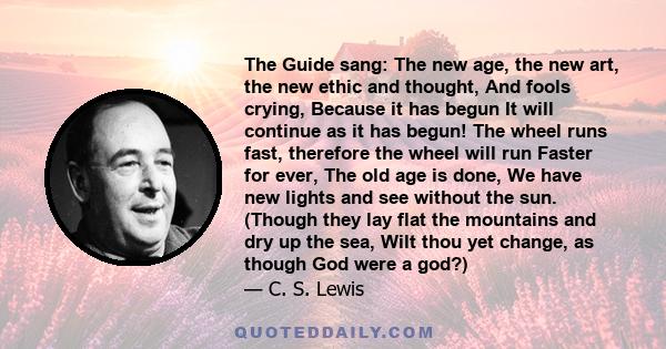 The Guide sang: The new age, the new art, the new ethic and thought, And fools crying, Because it has begun It will continue as it has begun! The wheel runs fast, therefore the wheel will run Faster for ever, The old