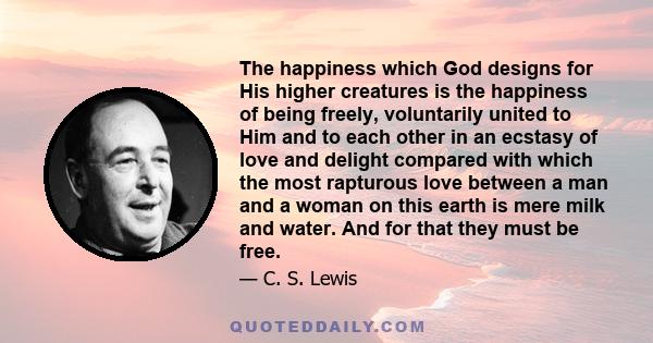 The happiness which God designs for His higher creatures is the happiness of being freely, voluntarily united to Him and to each other in an ecstasy of love and delight compared with which the most rapturous love