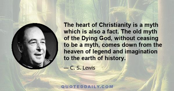 The heart of Christianity is a myth which is also a fact. The old myth of the Dying God, without ceasing to be a myth, comes down from the heaven of legend and imagination to the earth of history.