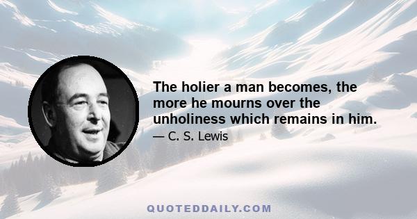 The holier a man becomes, the more he mourns over the unholiness which remains in him.