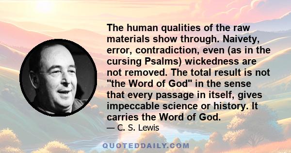 The human qualities of the raw materials show through. Naivety, error, contradiction, even (as in the cursing Psalms) wickedness are not removed. The total result is not the Word of God in the sense that every passage