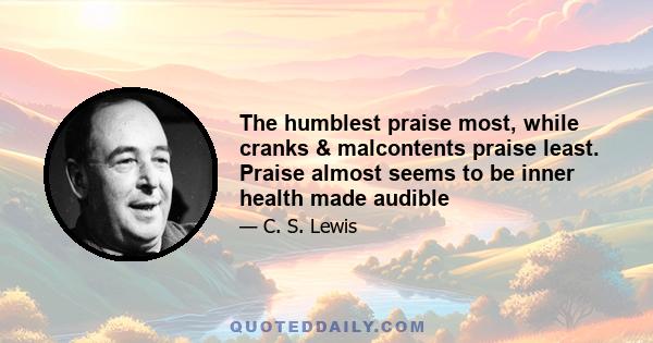 The humblest praise most, while cranks & malcontents praise least. Praise almost seems to be inner health made audible