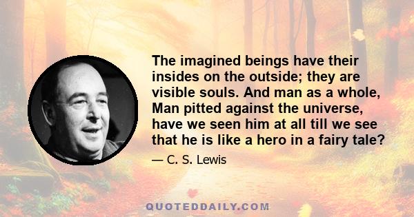 The imagined beings have their insides on the outside; they are visible souls. And man as a whole, Man pitted against the universe, have we seen him at all till we see that he is like a hero in a fairy tale?