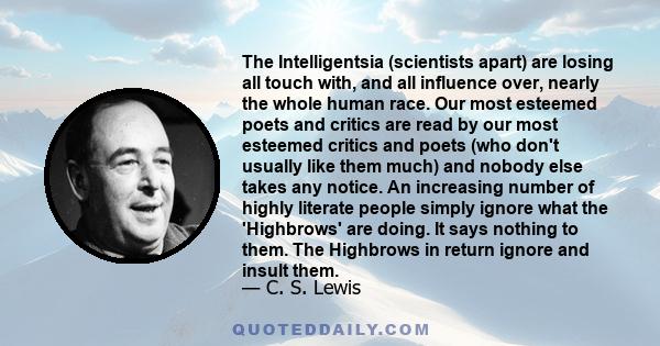 The Intelligentsia (scientists apart) are losing all touch with, and all influence over, nearly the whole human race. Our most esteemed poets and critics are read by our most esteemed critics and poets (who don't