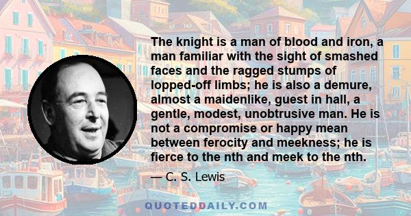 The knight is a man of blood and iron, a man familiar with the sight of smashed faces and the ragged stumps of lopped-off limbs; he is also a demure, almost a maidenlike, guest in hall, a gentle, modest, unobtrusive