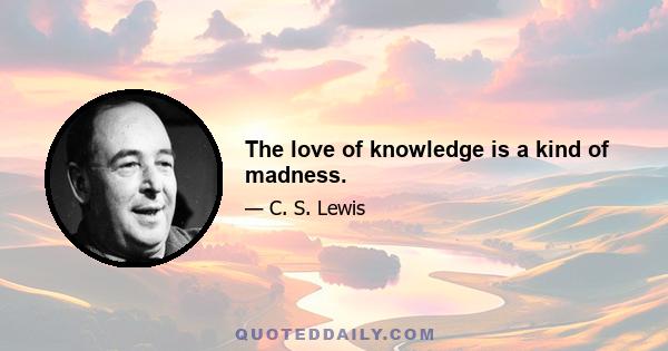 The love of knowledge is a kind of madness.