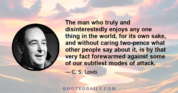 The man who truly and disinterestedly enjoys any one thing in the world, for its own sake, and without caring two-pence what other people say about it, is by that very fact forewarmed against some of our subtlest modes