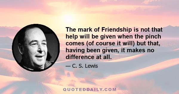 The mark of Friendship is not that help will be given when the pinch comes (of course it will) but that, having been given, it makes no difference at all.