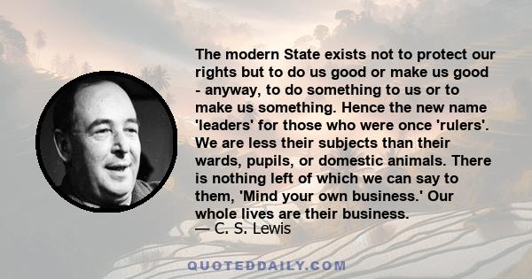 The modern State exists not to protect our rights but to do us good or make us good - anyway, to do something to us or to make us something. Hence the new name 'leaders' for those who were once 'rulers'. We are less