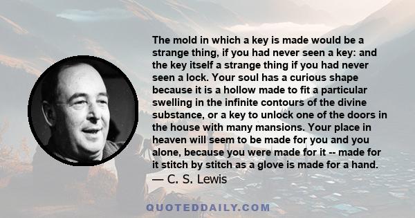 The mold in which a key is made would be a strange thing, if you had never seen a key: and the key itself a strange thing if you had never seen a lock. Your soul has a curious shape because it is a hollow made to fit a