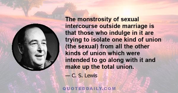 The monstrosity of sexual intercourse outside marriage is that those who indulge in it are trying to isolate one kind of union (the sexual) from all the other kinds of union which were intended to go along with it and