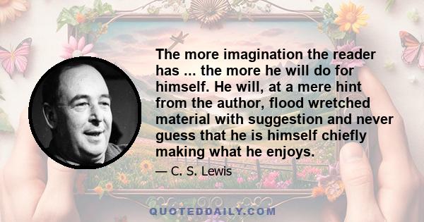 The more imagination the reader has ... the more he will do for himself. He will, at a mere hint from the author, flood wretched material with suggestion and never guess that he is himself chiefly making what he enjoys.